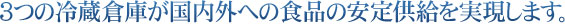 3つの冷蔵倉庫が国内外への食品の安定供給を実現します。